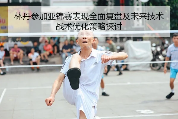 林丹参加亚锦赛表现全面复盘及未来技术战术优化策略探讨 - LEYU SPORTS