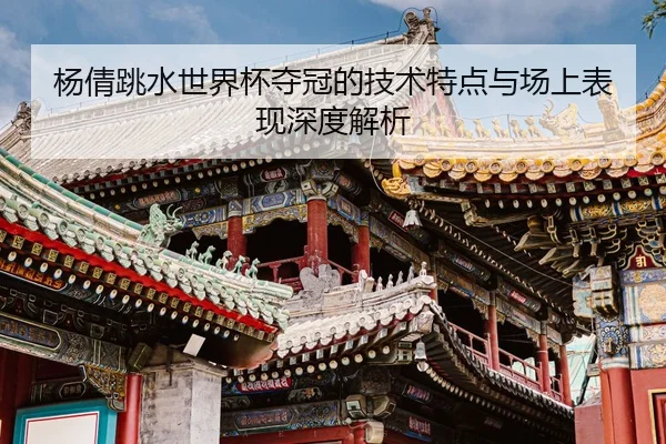 杨倩跳水世界杯夺冠的技术特点与场上表现深度解析 - LEYU SPORTS